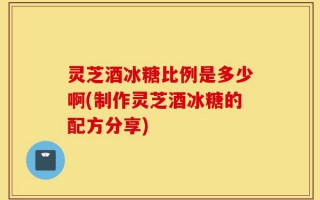 灵芝酒冰糖比例是多少啊(制作灵芝酒冰糖的配方分享)