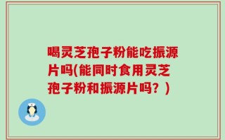 喝灵芝孢子粉能吃振源片吗(能同时食用灵芝孢子粉和振源片吗？)