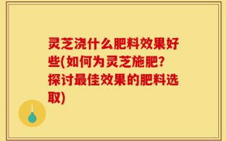 灵芝浇什么肥料效果好些(如何为灵芝施肥？探讨最佳效果的肥料选取)