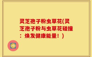 灵芝孢子粉虫草花(灵芝孢子粉与虫草花碰撞：焕发健康能量！)