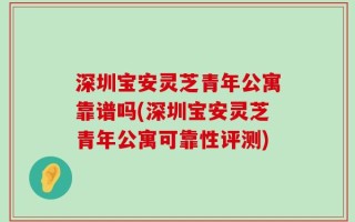 深圳宝安灵芝青年公寓靠谱吗(深圳宝安灵芝青年公寓可靠性评测)