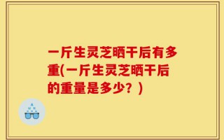 一斤生灵芝晒干后有多重(一斤生灵芝晒干后的重量是多少？)