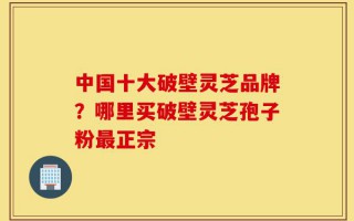 中国十大破壁灵芝品牌？哪里买破壁灵芝孢子粉最正宗