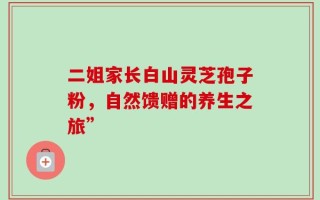 二姐家长白山灵芝孢子粉，自然馈赠的养生之旅”