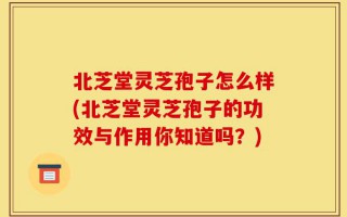 北芝堂灵芝孢子怎么样(北芝堂灵芝孢子的功效与作用你知道吗？)