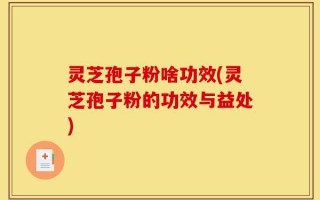 灵芝孢子粉啥功效(灵芝孢子粉的功效与益处)