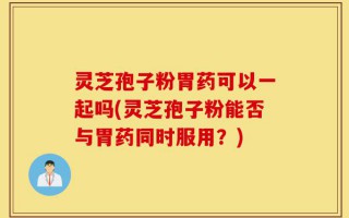 灵芝孢子粉胃药可以一起吗(灵芝孢子粉能否与胃药同时服用？)