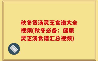 秋冬煲汤灵芝食谱大全视频(秋冬必备：健康灵芝汤食谱汇总视频)