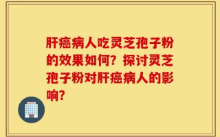 肝癌病人吃灵芝孢子粉的效果如何？探讨灵芝孢子粉对肝癌病人的影响？