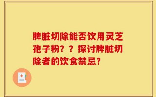 脾脏切除能否饮用灵芝孢子粉？？探讨脾脏切除者的饮食禁忌？