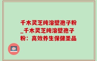 千木灵芝纯溶壁孢子粉_千木灵芝纯溶壁孢子粉：高效养生保健圣品