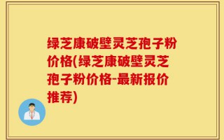 绿芝康破壁灵芝孢子粉价格(绿芝康破壁灵芝孢子粉价格-最新报价推荐)