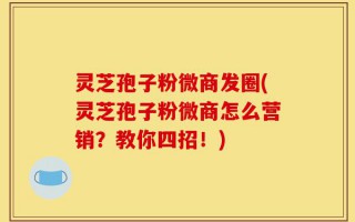 灵芝孢子粉微商发圈(灵芝孢子粉微商怎么营销？教你四招！)