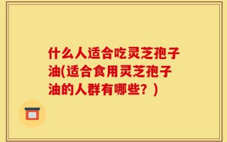 什么人适合吃灵芝孢子油(适合食用灵芝孢子油的人群有哪些？)