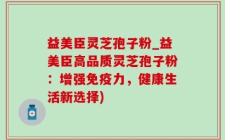 益美臣灵芝孢子粉_益美臣高品质灵芝孢子粉：增强免疫力，健康生活新选择)