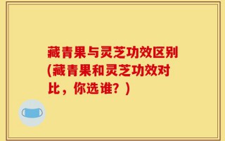 藏青果与灵芝功效区别(藏青果和灵芝功效对比，你选谁？)