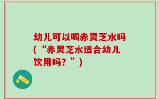 幼儿可以喝赤灵芝水吗(“赤灵芝水适合幼儿饮用吗？”)