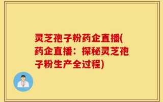 灵芝孢子粉药企直播(药企直播：探秘灵芝孢子粉生产全过程)