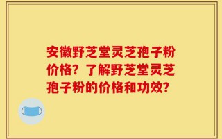 安徽野芝堂灵芝孢子粉价格？了解野芝堂灵芝孢子粉的价格和功效？