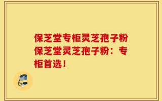 保芝堂专柜灵芝孢子粉保芝堂灵芝孢子粉：专柜首选！