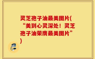 灵芝孢子油最美图片(“美到心灵深处！灵芝孢子油荣膺最美图片”)
