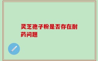 灵芝孢子粉是否存在耐药问题