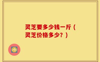灵芝要多少钱一斤 (灵芝价格多少？)