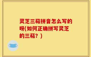 灵芝三萜拼音怎么写的呀(如何正确拼写灵芝的三萜？)