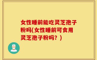 女性睡前能吃灵芝孢子粉吗(女性睡前可食用灵芝孢子粉吗？)