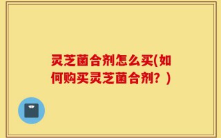 灵芝菌合剂怎么买(如何购买灵芝菌合剂？)