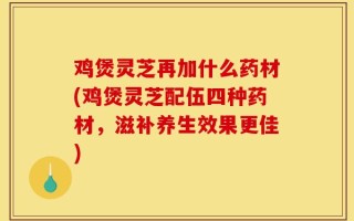 鸡煲灵芝再加什么药材(鸡煲灵芝配伍四种药材，滋补养生效果更佳)