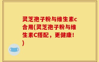灵芝孢子粉与维生素c合用(灵芝孢子粉与维生素C搭配，更健康！)