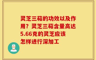 灵芝三萜的功效以及作用？灵芝三萜含量高达5.66克的灵芝应该怎样进行深加工