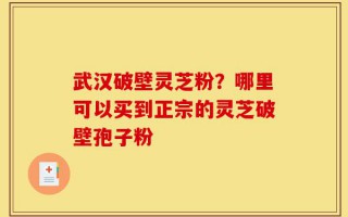 武汉破壁灵芝粉？哪里可以买到正宗的灵芝破壁孢子粉