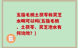 五指毛桃土茯苓和灵芝水喝可以吗(五指毛桃、土茯苓、灵芝泡水有何功效？)