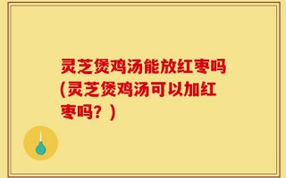 灵芝煲鸡汤能放红枣吗(灵芝煲鸡汤可以加红枣吗？)