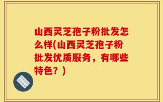 山西灵芝孢子粉批发怎么样(山西灵芝孢子粉批发优质服务，有哪些特色？)