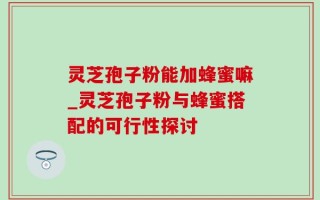 灵芝孢子粉能加蜂蜜嘛_灵芝孢子粉与蜂蜜搭配的可行性探讨