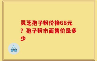 灵芝孢子粉价格68元？孢子粉市面售价是多少