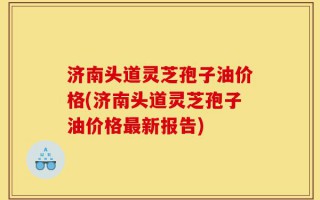 济南头道灵芝孢子油价格(济南头道灵芝孢子油价格最新报告)