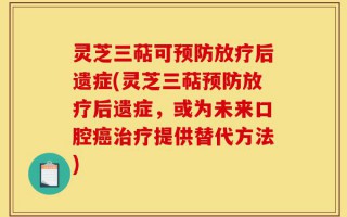 灵芝三萜可预防放疗后遗症(灵芝三萜预防放疗后遗症，或为未来口腔癌治疗提供替代方法)
