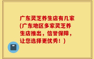 广东灵芝养生店有几家(广东地区多家灵芝养生店推出，信誉保障，让您选择更优秀！)