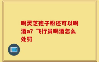 喝灵芝孢子粉还可以喝酒a？飞行员喝酒怎么处罚