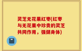 灵芝无花果红枣(红枣与无花果中珍贵的灵芝共同作用，强健身体)