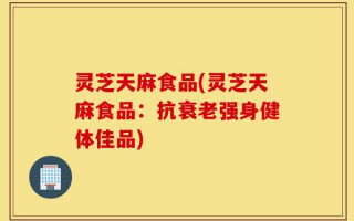 灵芝天麻食品(灵芝天麻食品：抗衰老强身健体佳品)