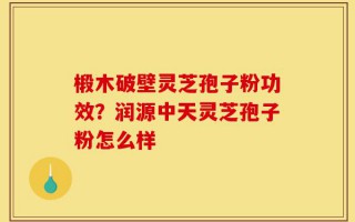 椴木破壁灵芝孢子粉功效？润源中天灵芝孢子粉怎么样