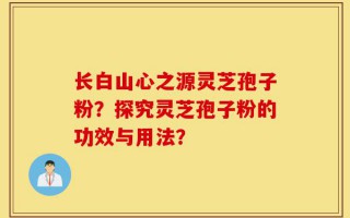 长白山心之源灵芝孢子粉？探究灵芝孢子粉的功效与用法？