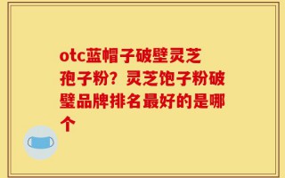 otc蓝帽子破壁灵芝孢子粉？灵芝饱子粉破璧品牌排名最好的是哪个