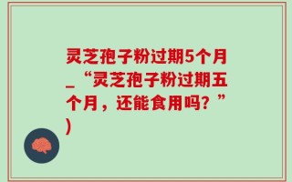 灵芝孢子粉过期5个月_“灵芝孢子粉过期五个月，还能食用吗？”)