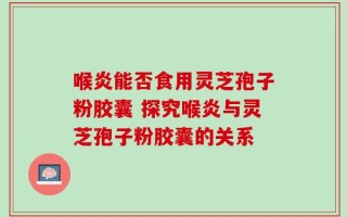 喉炎能否食用灵芝孢子粉胶囊 探究喉炎与灵芝孢子粉胶囊的关系